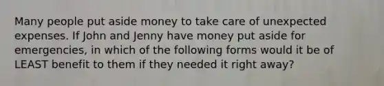 Many people put aside money to take care of unexpected expenses. If John and Jenny have money put aside for emergencies, in which of the following forms would it be of LEAST benefit to them if they needed it right away?