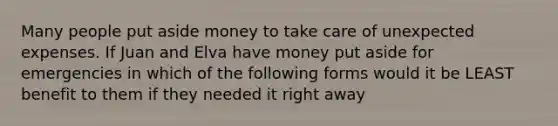 Many people put aside money to take care of unexpected expenses. If Juan and Elva have money put aside for emergencies in which of the following forms would it be LEAST benefit to them if they needed it right away