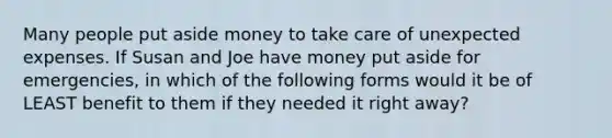 Many people put aside money to take care of unexpected expenses. If Susan and Joe have money put aside for emergencies, in which of the following forms would it be of LEAST benefit to them if they needed it right away?