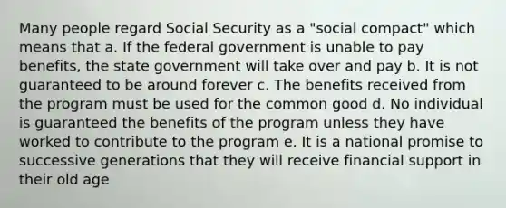 Many people regard Social Security as a "social compact" which means that a. If the federal government is unable to pay benefits, the state government will take over and pay b. It is not guaranteed to be around forever c. The benefits received from the program must be used for the common good d. No individual is guaranteed the benefits of the program unless they have worked to contribute to the program e. It is a national promise to successive generations that they will receive financial support in their old age