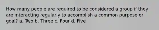 How many people are required to be considered a group if they are interacting regularly to accomplish a common purpose or goal? a. Two b. Three c. Four d. Five