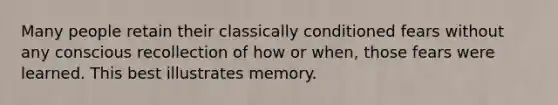 Many people retain their classically conditioned fears without any conscious recollection of how or when, those fears were learned. This best illustrates memory.