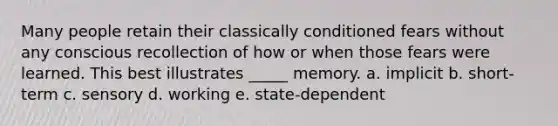 Many people retain their classically conditioned fears without any conscious recollection of how or when those fears were learned. This best illustrates _____ memory. a. implicit b. short-term c. sensory d. working e. state-dependent