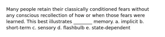 Many people retain their classically conditioned fears without any conscious recollection of how or when those fears were learned. This best illustrates ________ memory. a. implicit b. short-term c. sensory d. flashbulb e. state-dependent