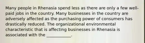 Many people in Rhenasia spend less as there are only a few well-paid jobs in the country. Many businesses in the country are adversely affected as the purchasing power of consumers has drastically reduced. The organizational environmental characteristic that is affecting businesses in Rhenasia is associated with the ____________.