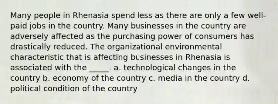 Many people in Rhenasia spend less as there are only a few well-paid jobs in the country. Many businesses in the country are adversely affected as the purchasing power of consumers has drastically reduced. The organizational environmental characteristic that is affecting businesses in Rhenasia is associated with the _____. a. technological changes in the country b. economy of the country c. media in the country d. political condition of the country