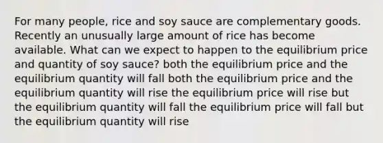 For many people, rice and soy sauce are complementary goods. Recently an unusually large amount of rice has become available. What can we expect to happen to the equilibrium price and quantity of soy sauce? both the equilibrium price and the equilibrium quantity will fall both the equilibrium price and the equilibrium quantity will rise the equilibrium price will rise but the equilibrium quantity will fall the equilibrium price will fall but the equilibrium quantity will rise