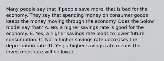 Many people say that if people save more, that is bad for the economy. They say that spending money on consumer goods keeps the money moving through the economy. Does the Solow model say that? A. No; a higher savings rate is good for the economy. B. Yes; a higher savings rate leads to lower future consumption. C. No; a higher savings rate decreases the depreciation rate. D. Yes; a higher savings rate means the investment rate will be lower.