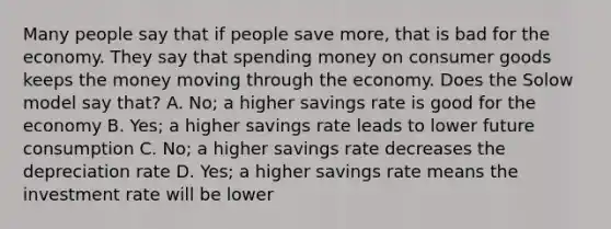 Many people say that if people save more, that is bad for the economy. They say that spending money on consumer goods keeps the money moving through the economy. Does the Solow model say that? A. No; a higher savings rate is good for the economy B. Yes; a higher savings rate leads to lower future consumption C. No; a higher savings rate decreases the depreciation rate D. Yes; a higher savings rate means the investment rate will be lower