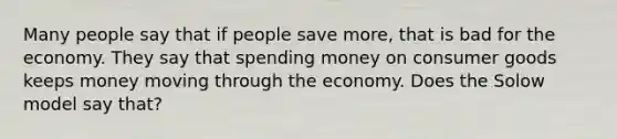 Many people say that if people save more, that is bad for the economy. They say that spending money on consumer goods keeps money moving through the economy. Does the Solow model say that?