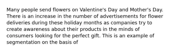 Many people send flowers on Valentine's Day and Mother's Day. There is an increase in the number of advertisements for flower deliveries during these holiday months as companies try to create awareness about their products in the minds of consumers looking for the perfect gift. This is an example of segmentation on the basis of