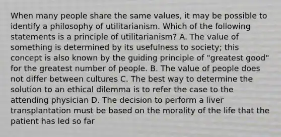 When many people share the same values, it may be possible to identify a philosophy of utilitarianism. Which of the following statements is a principle of utilitarianism? A. The value of something is determined by its usefulness to society; this concept is also known by the guiding principle of "greatest good" for the greatest number of people. B. The value of people does not differ between cultures C. The best way to determine the solution to an ethical dilemma is to refer the case to the attending physician D. The decision to perform a liver transplantation must be based on the morality of the life that the patient has led so far