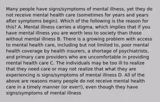 Many people have signs/symptoms of mental illness, yet they do not receive mental health care (sometimes for years and years after symptoms begin). Which of the following is the reason for this? A. Mental illness carries a stigma, which implies that if you have mental illness you are worth less to society than those without mental illness B. There is a growing problem with access to mental health care, including but not limited to, poor mental health coverage by health insurers, a shortage of psychiatrists, and primary care providers who are uncomfortable in providing mental health care C. The individuals may be too ill to realize that they need care or may not realize that what they are experiencing is signs/symptoms of mental illness D. All of the above are reasons many people do not receive mental health care in a timely manner (or ever!), even though they have signs/symptoms of mental illness