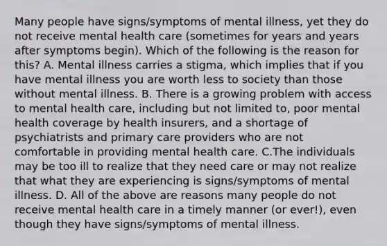 Many people have signs/symptoms of mental illness, yet they do not receive mental health care (sometimes for years and years after symptoms begin). Which of the following is the reason for this? A. Mental illness carries a stigma, which implies that if you have mental illness you are worth less to society than those without mental illness. B. There is a growing problem with access to mental health care, including but not limited to, poor mental health coverage by health insurers, and a shortage of psychiatrists and primary care providers who are not comfortable in providing mental health care. C.The individuals may be too ill to realize that they need care or may not realize that what they are experiencing is signs/symptoms of mental illness. D. All of the above are reasons many people do not receive mental health care in a timely manner (or ever!), even though they have signs/symptoms of mental illness.