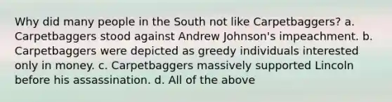 Why did many people in the South not like Carpetbaggers? a. Carpetbaggers stood against Andrew Johnson's impeachment. b. Carpetbaggers were depicted as greedy individuals interested only in money. c. Carpetbaggers massively supported Lincoln before his assassination. d. All of the above