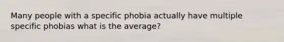 Many people with a specific phobia actually have multiple specific phobias what is the average?