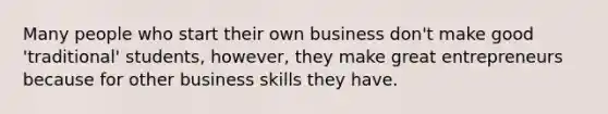 Many people who start their own business don't make good 'traditional' students, however, they make great entrepreneurs because for other business skills they have.