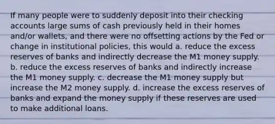 If many people were to suddenly deposit into their checking accounts large sums of cash previously held in their homes and/or wallets, and there were no offsetting actions by the Fed or change in institutional policies, this would a. reduce the excess reserves of banks and indirectly decrease the M1 money supply. b. reduce the excess reserves of banks and indirectly increase the M1 money supply. c. decrease the M1 money supply but increase the M2 money supply. d. increase the excess reserves of banks and expand the money supply if these reserves are used to make additional loans.