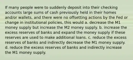 If many people were to suddenly deposit into their checking accounts large sums of cash previously held in their homes and/or wallets, and there were no offsetting actions by the Fed or change in institutional policies, this would a. decrease the M1 money supply but increase the M2 money supply. b. increase the excess reserves of banks and expand the money supply if these reserves are used to make additional loans. c. reduce the excess reserves of banks and indirectly decrease the M1 money supply. d. reduce the excess reserves of banks and indirectly increase the M1 money supply.