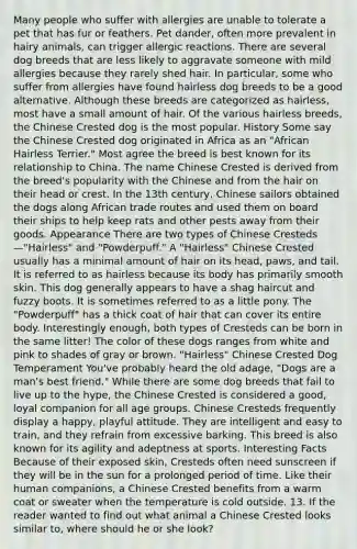 Many people who suffer with allergies are unable to tolerate a pet that has fur or feathers. Pet dander, often more prevalent in hairy animals, can trigger allergic reactions. There are several dog breeds that are less likely to aggravate someone with mild allergies because they rarely shed hair. In particular, some who suffer from allergies have found hairless dog breeds to be a good alternative. Although these breeds are categorized as hairless, most have a small amount of hair. Of the various hairless breeds, the Chinese Crested dog is the most popular. History Some say the Chinese Crested dog originated in Africa as an "African Hairless Terrier." Most agree the breed is best known for its relationship to China. The name Chinese Crested is derived from the breed's popularity with the Chinese and from the hair on their head or crest. In the 13th century, Chinese sailors obtained the dogs along African trade routes and used them on board their ships to help keep rats and other pests away from their goods. Appearance There are two types of Chinese Cresteds—"Hairless" and "Powderpuff." A "Hairless" Chinese Crested usually has a minimal amount of hair on its head, paws, and tail. It is referred to as hairless because its body has primarily smooth skin. This dog generally appears to have a shag haircut and fuzzy boots. It is sometimes referred to as a little pony. The "Powderpuff" has a thick coat of hair that can cover its entire body. Interestingly enough, both types of Cresteds can be born in the same litter! The color of these dogs ranges from white and pink to shades of gray or brown. "Hairless" Chinese Crested Dog Temperament You've probably heard the old adage, "Dogs are a man's best friend." While there are some dog breeds that fail to live up to the hype, the Chinese Crested is considered a good, loyal companion for all age groups. Chinese Cresteds frequently display a happy, playful attitude. They are intelligent and easy to train, and they refrain from excessive barking. This breed is also known for its agility and adeptness at sports. Interesting Facts Because of their exposed skin, Cresteds often need sunscreen if they will be in the sun for a prolonged period of time. Like their human companions, a Chinese Crested benefits from a warm coat or sweater when the temperature is cold outside. 13. If the reader wanted to find out what animal a Chinese Crested looks similar to, where should he or she look?