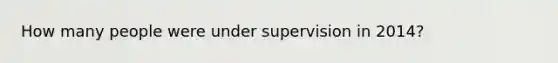 How many people were under supervision in 2014?