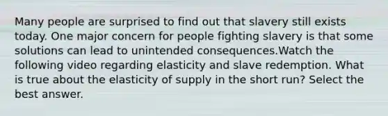 Many people are surprised to find out that slavery still exists today. One major concern for people fighting slavery is that some solutions can lead to unintended consequences.Watch the following video regarding elasticity and slave redemption. What is true about the elasticity of supply in the short run? Select the best answer.