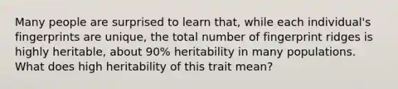 Many people are surprised to learn that, while each individual's fingerprints are unique, the total number of fingerprint ridges is highly heritable, about 90% heritability in many populations. What does high heritability of this trait mean?