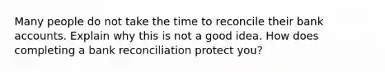 Many people do not take the time to reconcile their bank accounts. Explain why this is not a good idea. How does completing a bank reconciliation protect you?