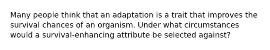 Many people think that an adaptation is a trait that improves the survival chances of an organism. Under what circumstances would a survival-enhancing attribute be selected against?