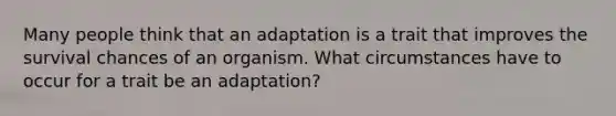 Many people think that an adaptation is a trait that improves the survival chances of an organism. What circumstances have to occur for a trait be an adaptation?