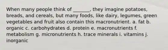 When many people think of _______, they imagine potatoes, breads, and cereals, but many foods, like dairy, legumes, green vegetables and fruit also contain this macronutrient. a. fat b. organic c. carbohydrates d. protein e. macronutrients f. metabolism g. micronutrients h. trace minerals i. vitamins j. inorganic