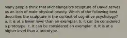 Many people think that Michelangelo's sculpture of David serves as an icon of male physical beauty. Which of the following best describes the sculpture in the context of cognitive psychology? a. It is at a lower level than an exemplar. b. It can be considered a prototype. c. It can be considered an exemplar. d. It is at a higher level than a prototype.