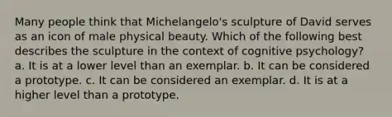 Many people think that Michelangelo's sculpture of David serves as an icon of male physical beauty. Which of the following best describes the sculpture in the context of cognitive psychology? a. It is at a lower level than an exemplar. b. It can be considered a prototype. c. It can be considered an exemplar. d. It is at a higher level than a prototype.