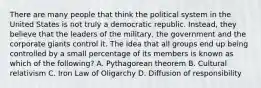 There are many people that think the political system in the United States is not truly a democratic republic. Instead, they believe that the leaders of the military, the government and the corporate giants control it. The idea that all groups end up being controlled by a small percentage of its members is known as which of the following? A. Pythagorean theorem B. Cultural relativism C. Iron Law of Oligarchy D. Diffusion of responsibility