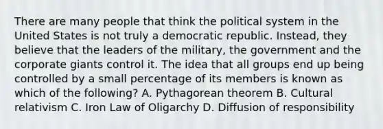 There are many people that think the political system in the United States is not truly a democratic republic. Instead, they believe that the leaders of the military, the government and the corporate giants control it. The idea that all groups end up being controlled by a small percentage of its members is known as which of the following? A. Pythagorean theorem B. Cultural relativism C. Iron Law of Oligarchy D. Diffusion of responsibility