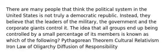 There are many people that think the political system in the United States is not truly a democratic republic. Instead, they believe that the leaders of the military, the government and the corporate giants control it. The idea that all groups end up being controlled by a small percentage of its members is known as which of the following? Pythagorean Theorem Cultural Relativism Iron Law of Oligarchy Diffusion of Responsibility