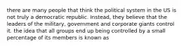 there are many people that think the political system in the US is not truly a democratic republic. Instead, they believe that the leaders of the military, government and corporate giants control it. the idea that all groups end up being controlled by a small percentage of its members is known as