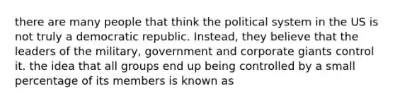 there are many people that think the political system in the US is not truly a democratic republic. Instead, they believe that the leaders of the military, government and corporate giants control it. the idea that all groups end up being controlled by a small percentage of its members is known as