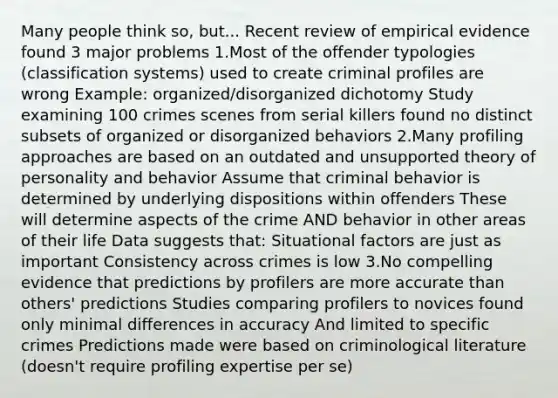 Many people think so, but... Recent review of empirical evidence found 3 major problems 1.Most of the offender typologies (classification systems) used to create criminal profiles are wrong Example: organized/disorganized dichotomy Study examining 100 crimes scenes from serial killers found no distinct subsets of organized or disorganized behaviors 2.Many profiling approaches are based on an outdated and unsupported theory of personality and behavior Assume that criminal behavior is determined by underlying dispositions within offenders These will determine aspects of the crime AND behavior in other areas of their life Data suggests that: Situational factors are just as important Consistency across crimes is low 3.No compelling evidence that predictions by profilers are more accurate than others' predictions Studies comparing profilers to novices found only minimal differences in accuracy And limited to specific crimes Predictions made were based on criminological literature (doesn't require profiling expertise per se)