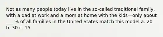 Not as many people today live in the so-called traditional family, with a dad at work and a mom at home with the kids—only about ___ % of all families in the United States match this model a. 20 b. 30 c. 15