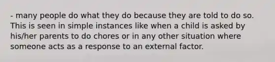 - many people do what they do because they are told to do so. This is seen in simple instances like when a child is asked by his/her parents to do chores or in any other situation where someone acts as a response to an external factor.