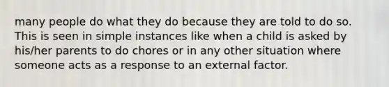 many people do what they do because they are told to do so. This is seen in simple instances like when a child is asked by his/her parents to do chores or in any other situation where someone acts as a response to an external factor.