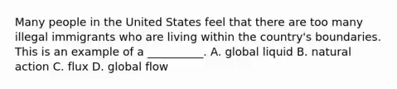 Many people in the United States feel that there are too many illegal immigrants who are living within the country's boundaries. This is an example of a __________. A. global liquid B. natural action C. flux D. global flow