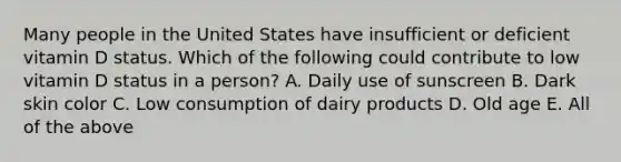 Many people in the United States have insufficient or deficient vitamin D status. Which of the following could contribute to low vitamin D status in a person? A. Daily use of sunscreen B. Dark skin color C. Low consumption of dairy products D. Old age E. All of the above