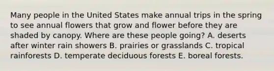 Many people in the United States make annual trips in the spring to see annual flowers that grow and flower before they are shaded by canopy. Where are these people going? A. deserts after winter rain showers B. prairies or grasslands C. tropical rainforests D. temperate deciduous forests E. boreal forests.