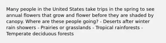 Many people in the United States take trips in the spring to see annual flowers that grow and flower before they are shaded by canopy. Where are these people going? - Deserts after winter rain showers - Prairies or grasslands - Tropical rainforests - Temperate deciduous forests