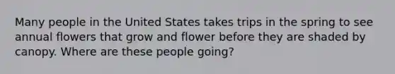 Many people in the United States takes trips in the spring to see annual flowers that grow and flower before they are shaded by canopy. Where are these people going?