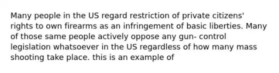 Many people in the US regard restriction of private citizens' rights to own firearms as an infringement of basic liberties. Many of those same people actively oppose any gun- control legislation whatsoever in the US regardless of how many mass shooting take place. this is an example of