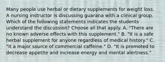 Many people use herbal or dietary supplements for weight loss. A nursing instructor is discussing guarana with a clinical group. Which of the following statements indicates the students understand the discussion? Choose all that apply. A. "There are no known adverse effects with this supplement." B. "It is a safe herbal supplement for anyone regardless of medical history." C. "It a major source of commercial caffeine." D. "It is promoted to decrease appetite and increase energy and mental alertness."