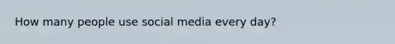 How many people use social media every day?